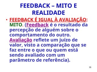 35
FEEDBACK – MITO E
REALIDADE
• FEEDBACK É IGUAL À AVALIAÇÃO:
MITO. (Feedback é o resultado da
percepção de alguém sobre o
comportamento do outro.
Avaliação reflete um juízo de
valor, visto a comparação que se
faz entre o que ou quem está
sendo avaliado com um
parâmetro de referência).
 