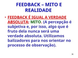 36
FEEDBACK – MITO E
REALIDADE
• FEEDBACK É IGUAL A VERDADE
ABSOLUTA: MITO. (A percepção é
subjetiva e, por isso, algo que é
fruto dela nunca será uma
verdade absoluta. Utilizamos
balizadores para nos orientar no
processo de observação).
 