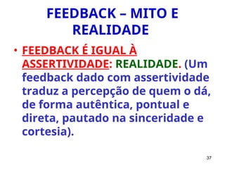 37
FEEDBACK – MITO E
REALIDADE
• FEEDBACK É IGUAL À
ASSERTIVIDADE: REALIDADE. (Um
feedback dado com assertividade
traduz a percepção de quem o dá,
de forma autêntica, pontual e
direta, pautado na sinceridade e
cortesia).
 