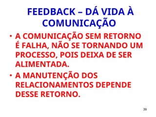 39
FEEDBACK – DÁ VIDA À
COMUNICAÇÃO
• A COMUNICAÇÃO SEM RETORNO
É FALHA, NÃO SE TORNANDO UM
PROCESSO, POIS DEIXA DE SER
ALIMENTADA.
• A MANUTENÇÃO DOS
RELACIONAMENTOS DEPENDE
DESSE RETORNO.
 