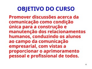 4
OBJETIVO DO CURSO
Promover discussões acerca da
comunicação como condição
única para a construção e
manutenção dos relacionamentos
humanos, conduzindo os alunos
ao campo da comunicação
empresarial, com vistas a
proporcionar o aprimoramento
pessoal e profissional de todos.
 