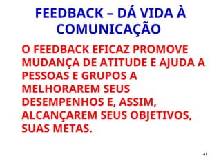41
FEEDBACK – DÁ VIDA À
COMUNICAÇÃO
O FEEDBACK EFICAZ PROMOVE
MUDANÇA DE ATITUDE E AJUDA A
PESSOAS E GRUPOS A
MELHORAREM SEUS
DESEMPENHOS E, ASSIM,
ALCANÇAREM SEUS OBJETIVOS,
SUAS METAS.
 