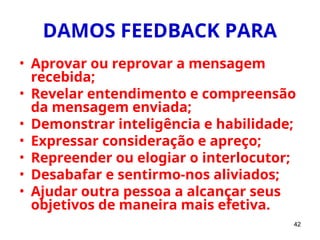 42
DAMOS FEEDBACK PARA
• Aprovar ou reprovar a mensagem
recebida;
• Revelar entendimento e compreensão
da mensagem enviada;
• Demonstrar inteligência e habilidade;
• Expressar consideração e apreço;
• Repreender ou elogiar o interlocutor;
• Desabafar e sentirmo-nos aliviados;
• Ajudar outra pessoa a alcançar seus
objetivos de maneira mais efetiva.
 