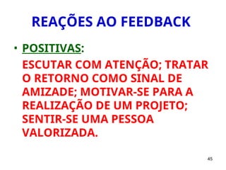 45
REAÇÕES AO FEEDBACK
• POSITIVAS:
ESCUTAR COM ATENÇÃO; TRATAR
O RETORNO COMO SINAL DE
AMIZADE; MOTIVAR-SE PARA A
REALIZAÇÃO DE UM PROJETO;
SENTIR-SE UMA PESSOA
VALORIZADA.
 