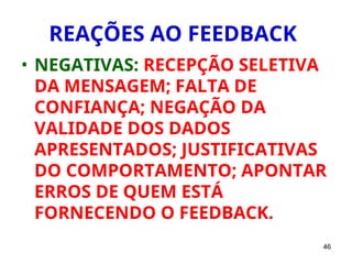 46
REAÇÕES AO FEEDBACK
• NEGATIVAS: RECEPÇÃO SELETIVA
DA MENSAGEM; FALTA DE
CONFIANÇA; NEGAÇÃO DA
VALIDADE DOS DADOS
APRESENTADOS; JUSTIFICATIVAS
DO COMPORTAMENTO; APONTAR
ERROS DE QUEM ESTÁ
FORNECENDO O FEEDBACK.
 