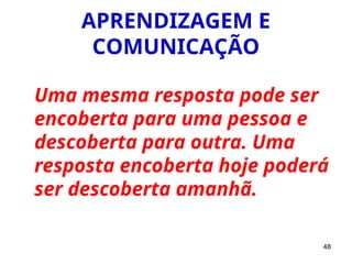 48
APRENDIZAGEM E
COMUNICAÇÃO
Uma mesma resposta pode ser
encoberta para uma pessoa e
descoberta para outra. Uma
resposta encoberta hoje poderá
ser descoberta amanhã.
 
