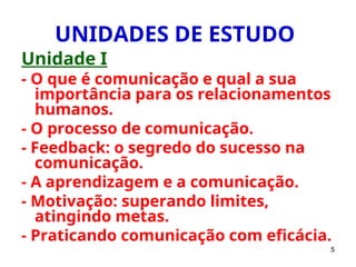 5
UNIDADES DE ESTUDO
Unidade I
- O que é comunicação e qual a sua
importância para os relacionamentos
humanos.
- O processo de comunicação.
- Feedback: o segredo do sucesso na
comunicação.
- A aprendizagem e a comunicação.
- Motivação: superando limites,
atingindo metas.
- Praticando comunicação com eficácia.
 