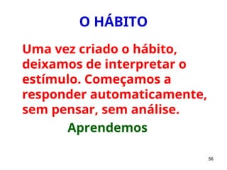 56
O HÁBITO
Uma vez criado o hábito,
deixamos de interpretar o
estímulo. Começamos a
responder automaticamente,
sem pensar, sem análise.
Aprendemos
 