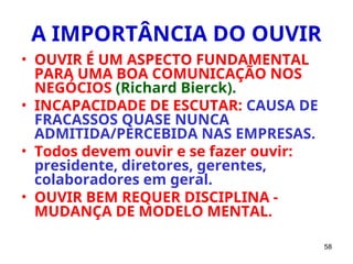 58
A IMPORTÂNCIA DO OUVIR
• OUVIR É UM ASPECTO FUNDAMENTAL
PARA UMA BOA COMUNICAÇÃO NOS
NEGÓCIOS (Richard Bierck).
• INCAPACIDADE DE ESCUTAR: CAUSA DE
FRACASSOS QUASE NUNCA
ADMITIDA/PERCEBIDA NAS EMPRESAS.
• Todos devem ouvir e se fazer ouvir:
presidente, diretores, gerentes,
colaboradores em geral.
• OUVIR BEM REQUER DISCIPLINA -
MUDANÇA DE MODELO MENTAL.
 
