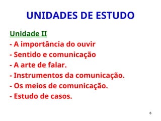 6
UNIDADES DE ESTUDO
Unidade II
- A importância do ouvir
- Sentido e comunicação
- A arte de falar.
- Instrumentos da comunicação.
- Os meios de comunicação.
- Estudo de casos.
 