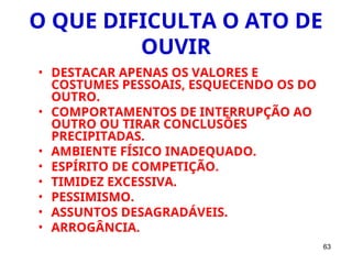63
O QUE DIFICULTA O ATO DE
OUVIR
• DESTACAR APENAS OS VALORES E
COSTUMES PESSOAIS, ESQUECENDO OS DO
OUTRO.
• COMPORTAMENTOS DE INTERRUPÇÃO AO
OUTRO OU TIRAR CONCLUSÕES
PRECIPITADAS.
• AMBIENTE FÍSICO INADEQUADO.
• ESPÍRITO DE COMPETIÇÃO.
• TIMIDEZ EXCESSIVA.
• PESSIMISMO.
• ASSUNTOS DESAGRADÁVEIS.
• ARROGÂNCIA.
 