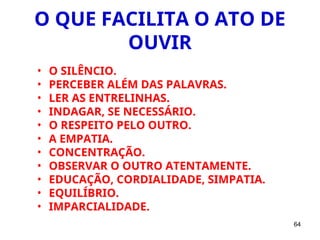 64
O QUE FACILITA O ATO DE
OUVIR
• O SILÊNCIO.
• PERCEBER ALÉM DAS PALAVRAS.
• LER AS ENTRELINHAS.
• INDAGAR, SE NECESSÁRIO.
• O RESPEITO PELO OUTRO.
• A EMPATIA.
• CONCENTRAÇÃO.
• OBSERVAR O OUTRO ATENTAMENTE.
• EDUCAÇÃO, CORDIALIDADE, SIMPATIA.
• EQUILÍBRIO.
• IMPARCIALIDADE.
 