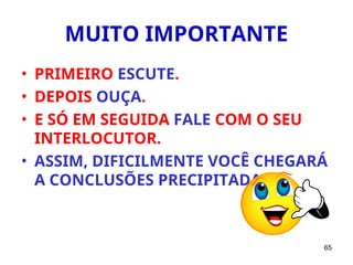 65
MUITO IMPORTANTE
• PRIMEIRO ESCUTE.
• DEPOIS OUÇA.
• E SÓ EM SEGUIDA FALE COM O SEU
INTERLOCUTOR.
• ASSIM, DIFICILMENTE VOCÊ CHEGARÁ
A CONCLUSÕES PRECIPITADAS.
 