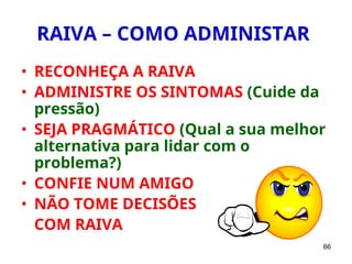 66
RAIVA – COMO ADMINISTAR
• RECONHEÇA A RAIVA
• ADMINISTRE OS SINTOMAS (Cuide da
pressão)
• SEJA PRAGMÁTICO (Qual a sua melhor
alternativa para lidar com o
problema?)
• CONFIE NUM AMIGO
• NÃO TOME DECISÕES
COM RAIVA
 