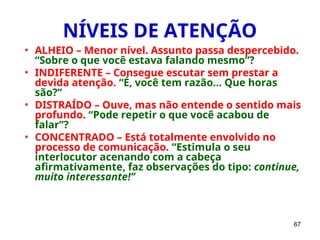 67
NÍVEIS DE ATENÇÃO
• ALHEIO – Menor nível. Assunto passa despercebido.
“Sobre o que você estava falando mesmo”?
• INDIFERENTE – Consegue escutar sem prestar a
devida atenção. “É, você tem razão... Que horas
são?”
• DISTRAÍDO – Ouve, mas não entende o sentido mais
profundo. “Pode repetir o que você acabou de
falar”?
• CONCENTRADO – Está totalmente envolvido no
processo de comunicação. “Estimula o seu
interlocutor acenando com a cabeça
afirmativamente, faz observações do tipo: continue,
muito interessante!”
 