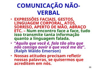69
COMUNICAÇÃO NÃO-
VERBAL
• EXPRESSÕES FACIAIS, GESTOS,
LINGUAGEM CORPORAL, ATOS,
SORRISO, APERTO DE MÃO, ABRAÇO
ETC. – Num encontro face a face, tudo
isso transmite tanta informação
quanto a linguagem falada.
• “Aquilo que você é, fala tão alto que
não consigo ouvir o que você me diz”.
(Ralph Waldo Emerson)
• Nossas atitudes precisam refletir
nossas palavras, se quisermos que
acreditem em nós.
 