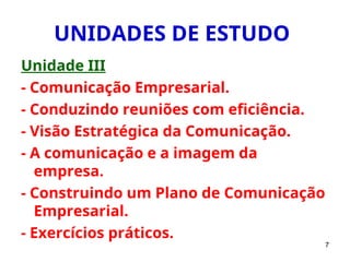 7
UNIDADES DE ESTUDO
Unidade III
- Comunicação Empresarial.
- Conduzindo reuniões com eficiência.
- Visão Estratégica da Comunicação.
- A comunicação e a imagem da
empresa.
- Construindo um Plano de Comunicação
Empresarial.
- Exercícios práticos.
 