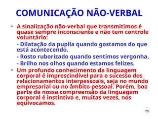 70
COMUNICAÇÃO NÃO-VERBAL
• A sinalização não-verbal que transmitimos é
quase sempre inconsciente e não tem controle
voluntário:
- Dilatação da pupila quando gostamos do que
está acontecendo.
- Rosto ruborizado quando sentimos vergonha.
- Brilho nos olhos quando estamos felizes.
• Um profundo conhecimento da linguagem
corporal é imprescindível para o sucesso dos
relacionamentos interpessoais, seja no mundo
empresarial ou no âmbito pessoal. Porém, boa
parte de nossa compreensão da linguagem
corporal é instintiva e, muitas vezes, nos
equivocamos.
 