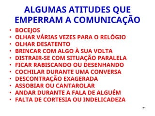 71
ALGUMAS ATITUDES QUE
EMPERRAM A COMUNICAÇÃO
• BOCEJOS
• OLHAR VÁRIAS VEZES PARA O RELÓGIO
• OLHAR DESATENTO
• BRINCAR COM ALGO À SUA VOLTA
• DISTRAIR-SE COM SITUAÇÃO PARALELA
• FICAR RABISCANDO OU DESENHANDO
• COCHILAR DURANTE UMA CONVERSA
• DESCONTRAÇÃO EXAGERADA
• ASSOBIAR OU CANTAROLAR
• ANDAR DURANTE A FALA DE ALGUÉM
• FALTA DE CORTESIA OU INDELICADEZA
 