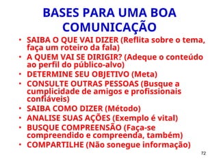 72
BASES PARA UMA BOA
COMUNICAÇÃO
• SAIBA O QUE VAI DIZER (Reflita sobre o tema,
faça um roteiro da fala)
• A QUEM VAI SE DIRIGIR? (Adeque o conteúdo
ao perfil do público-alvo)
• DETERMINE SEU OBJETIVO (Meta)
• CONSULTE OUTRAS PESSOAS (Busque a
cumplicidade de amigos e profissionais
confiáveis)
• SAIBA COMO DIZER (Método)
• ANALISE SUAS AÇÕES (Exemplo é vital)
• BUSQUE COMPREENSÃO (Faça-se
compreendido e compreenda, também)
• COMPARTILHE (Não sonegue informação)
 