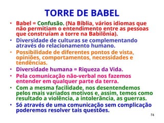 74
TORRE DE BABEL
• Babel = Confusão. (Na Bíblia, vários idiomas que
não permitiam o entendimento entre as pessoas
que construíam a torre na Babilônia).
• Diversidade de culturas se complementando
através do relacionamento humano.
• Possibilidade de diferentes pontos de vista,
opiniões, comportamentos, necessidades e
tendências.
• Diversidade humana = Riqueza da Vida.
• Pela comunicação não-verbal nos fazemos
entender em qualquer parte da terra.
• Com a mesma facilidade, nos desentendemos
pelos mais variados motivos e, assim, temos como
resultado a violência, a intolerância, as guerras.
• Só através de uma comunicação sem complicação
poderemos resolver tais questões.
 
