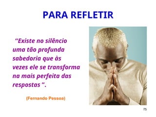 75
PARA REFLETIR
“Existe no silêncio
uma tão profunda
sabedoria que às
vezes ele se transforma
na mais perfeita das
respostas ”.
(Fernando Pessoa)
 