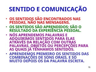 78
SENTIDO E COMUNICAÇÃO
• OS SENTIDOS SÃO ENCONTRADOS NAS
PESSOAS, NÃO NAS MENSAGENS.
• OS SENTIDOS SÃO APRENDIDOS; SÃO O
RESULTADO DA EXPERIÊNCIA PESSOAL.
• NÓS APRENDEMOS PALAVRAS E
ADQUIRIMOS SENTIDOS PARA ELAS
ATRAVÉS DA RELAÇÃO COM OUTRAS
PALAVRAS, OBJETOS OU PERCEPÇÕES PARA
AS QUAIS JÁ TENHAMOS SENTIDOS.
• APRENDEMOS PRIMEIRO OS SENTIDOS DAS
COMBINAÇÕES DE SONS ORAIS, E SÓ
MUITO DEPOIS OS DA PALAVRA ESCRITA.
 