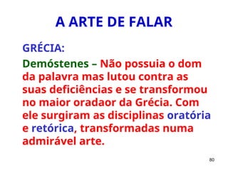 80
A ARTE DE FALAR
GRÉCIA:
Demóstenes – Não possuia o dom
da palavra mas lutou contra as
suas deficiências e se transformou
no maior oradaor da Grécia. Com
ele surgiram as disciplinas oratória
e retórica, transformadas numa
admirável arte.
 
