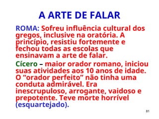 81
A ARTE DE FALAR
ROMA: Sofreu influência cultural dos
gregos, inclusive na oratória. A
princípio, resistiu fortemente e
fechou todas as escolas que
ensinavam a arte de falar.
Cícero – maior orador romano, iniciou
suas atividades aos 10 anos de idade.
O “orador perfeito” não tinha uma
conduta admirável. Era
inescrupuloso, arrogante, vaidoso e
prepotente. Teve morte horrível
(esquartejado).
 