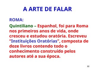 82
A ARTE DE FALAR
ROMA:
Quintiliano – Espanhol, foi para Roma
nos primeiros anos de vida, onde
cresceu e estudou oratória. Escreveu
“Instituições Oratórias”, composta de
doze livros contendo todo o
conhecimento construído pelos
autores até a sua época.
 