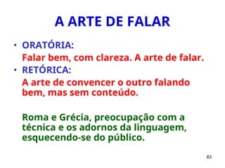 83
A ARTE DE FALAR
• ORATÓRIA:
Falar bem, com clareza. A arte de falar.
• RETÓRICA:
A arte de convencer o outro falando
bem, mas sem conteúdo.
Roma e Grécia, preocupação com a
técnica e os adornos da linguagem,
esquecendo-se do público.
 