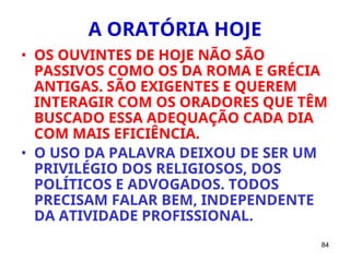 84
A ORATÓRIA HOJE
• OS OUVINTES DE HOJE NÃO SÃO
PASSIVOS COMO OS DA ROMA E GRÉCIA
ANTIGAS. SÃO EXIGENTES E QUEREM
INTERAGIR COM OS ORADORES QUE TÊM
BUSCADO ESSA ADEQUAÇÃO CADA DIA
COM MAIS EFICIÊNCIA.
• O USO DA PALAVRA DEIXOU DE SER UM
PRIVILÉGIO DOS RELIGIOSOS, DOS
POLÍTICOS E ADVOGADOS. TODOS
PRECISAM FALAR BEM, INDEPENDENTE
DA ATIVIDADE PROFISSIONAL.
 
