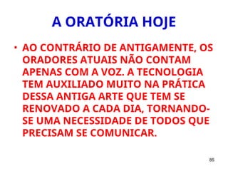 85
A ORATÓRIA HOJE
• AO CONTRÁRIO DE ANTIGAMENTE, OS
ORADORES ATUAIS NÃO CONTAM
APENAS COM A VOZ. A TECNOLOGIA
TEM AUXILIADO MUITO NA PRÁTICA
DESSA ANTIGA ARTE QUE TEM SE
RENOVADO A CADA DIA, TORNANDO-
SE UMA NECESSIDADE DE TODOS QUE
PRECISAM SE COMUNICAR.
 