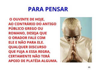 86
PARA PENSAR
O OUVINTE DE HOJE,
AO CONTRÁRIO DO ANTIGO
PÚBLICO GREGO OU
ROMANO, DESEJA QUE
O ORADOR FALE COM
ELE E NÃO PARA ELE.
QUALQUER DISCURSO
QUE FUJA A ESSA REGRA,
CERTAMENTE NÃO TERÁ
APOIO DE PLATÉIA ALGUMA.
 