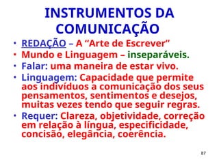 87
INSTRUMENTOS DA
COMUNICAÇÃO
• REDAÇÃO – A “Arte de Escrever”
• Mundo e Linguagem – inseparáveis.
• Falar: uma maneira de estar vivo.
• Linguagem: Capacidade que permite
aos indivíduos a comunicação dos seus
pensamentos, sentimentos e desejos,
muitas vezes tendo que seguir regras.
• Requer: Clareza, objetividade, correção
em relação à língua, especificidade,
concisão, elegância, coerência.
 
