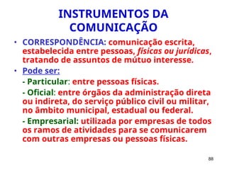 88
INSTRUMENTOS DA
COMUNICAÇÃO
• CORRESPONDÊNCIA: comunicação escrita,
estabelecida entre pessoas, físicas ou jurídicas,
tratando de assuntos de mútuo interesse.
• Pode ser:
- Particular: entre pessoas físicas.
- Oficial: entre órgãos da administração direta
ou indireta, do serviço público civil ou militar,
no âmbito municipal, estadual ou federal.
- Empresarial: utilizada por empresas de todos
os ramos de atividades para se comunicarem
com outras empresas ou pessoas físicas.
 