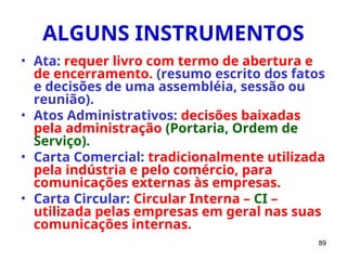 89
ALGUNS INSTRUMENTOS
• Ata: requer livro com termo de abertura e
de encerramento. (resumo escrito dos fatos
e decisões de uma assembléia, sessão ou
reunião).
• Atos Administrativos: decisões baixadas
pela administração (Portaria, Ordem de
Serviço).
• Carta Comercial: tradicionalmente utilizada
pela indústria e pelo comércio, para
comunicações externas às empresas.
• Carta Circular: Circular Interna – CI –
utilizada pelas empresas em geral nas suas
comunicações internas.
 