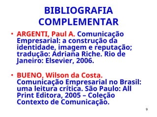9
BIBLIOGRAFIA
COMPLEMENTAR
• ARGENTI, Paul A. Comunicação
Empresarial: a construção da
identidade, imagem e reputação;
tradução: Adriana Riche. Rio de
Janeiro: Elsevier, 2006.
• BUENO, Wilson da Costa.
Comunicação Empresarial no Brasil:
uma leitura crítica. São Paulo: All
Print Editora, 2005 – Coleção
Contexto de Comunicação.
 