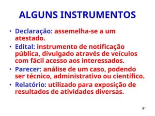 91
ALGUNS INSTRUMENTOS
• Declaração: assemelha-se a um
atestado.
• Edital: instrumento de notificação
pública, divulgado através de veículos
com fácil acesso aos interessados.
• Parecer: análise de um caso, podendo
ser técnico, administrativo ou científico.
• Relatório: utilizado para exposição de
resultados de atividades diversas.
 