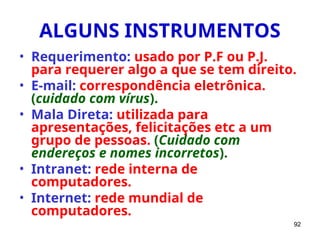 92
ALGUNS INSTRUMENTOS
• Requerimento: usado por P.F ou P.J.
para requerer algo a que se tem direito.
• E-mail: correspondência eletrônica.
(cuidado com vírus).
• Mala Direta: utilizada para
apresentações, felicitações etc a um
grupo de pessoas. (Cuidado com
endereços e nomes incorretos).
• Intranet: rede interna de
computadores.
• Internet: rede mundial de
computadores.
 
