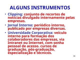 93
ALGUNS INSTRUMENTOS
• Clipping: conjunto de recortes de
notícias divulgado internamente pelas
empresas.
• Jornal Interno: periódico interno,
publicado por empresas diversas.
• Universidade Corporativa: veículo
interno para formação dos
colaboradores das empresas, via
Intranet ou Internet, com senha
pessoal de acesso. cursos de
graduação, pós-graduação,
especialização e técnicos.
 