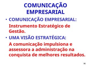96
COMUNICAÇÃO
EMPRESARIAL
• COMUNICAÇÃO EMPRESARIAL:
Instrumento Estratégico de
Gestão.
• UMA VISÃO ESTRATÉGICA:
A comunicação impulsiona e
assessora a administração na
conquista de melhores resultados.
 
