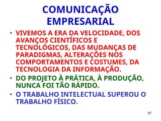 97
COMUNICAÇÃO
EMPRESARIAL
• VIVEMOS A ERA DA VELOCIDADE, DOS
AVANÇOS CIENTÍFICOS E
TECNOLÓGICOS, DAS MUDANÇAS DE
PARADIGMAS, ALTERAÇÕES NOS
COMPORTAMENTOS E COSTUMES, DA
TECNOLOGIA DA INFORMAÇÃO.
• DO PROJETO À PRÁTICA, À PRODUÇÃO,
NUNCA FOI TÃO RÁPIDO.
• O TRABALHO INTELECTUAL SUPEROU O
TRABALHO FÍSICO.
 