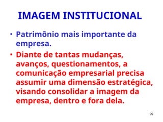 99
IMAGEM INSTITUCIONAL
• Patrimônio mais importante da
empresa.
• Diante de tantas mudanças,
avanços, questionamentos, a
comunicação empresarial precisa
assumir uma dimensão estratégica,
visando consolidar a imagem da
empresa, dentro e fora dela.
 