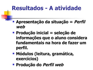 Resultados - A atividade   Apresentação da situação =  Perfil web Produção inicial = seleção de informações que o aluno considera fundamentais na hora de fazer um perfil. Módulos (leitura, gramática, exercícios) Produção do  Perfil web 