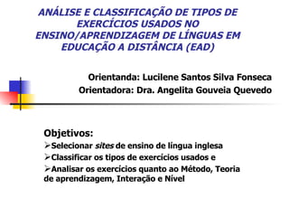 ANÁLISE E CLASSIFICAÇÃO DE TIPOS DE EXERCÍCIOS USADOS NO ENSINO/APRENDIZAGEM DE LÍNGUAS EM EDUCAÇÃO A DISTÂNCIA (EAD) Objetivos:  Selecionar  sites  de ensino de língua inglesa Classificar os tipos de exercícios usados e Analisar os exercícios quanto ao Método, Teoria de aprendizagem, Interação e Nível Orientanda: Lucilene Santos Silva Fonseca Orientadora: Dra. Angelita Gouveia Quevedo 