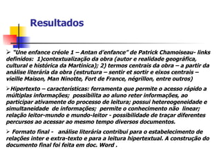 Resultados “ Une enfance créole 1 – Antan d’enfance” de Patrick Chamoiseau- links definidos:  1)contextualização da obra (autor e realidade geográfica, cultural e histórica da Martinica); 2) termos centrais da obra – a partir da análise literária da obra (estrutura – sentir et sortir e eixos centrais – vieille Maison, Man Ninotte, Fort de France, négrillon, entre outros) Hipertexto – características: ferramenta que permite o acesso rápido a múltiplas informações;  possibilita ao aluno reter informações, ao participar ativamente do processo de leitura; possui hetereogeneidade e simultaneidade  de informações;  permite o conhecimento não  linear; relação leitor-mundo e mundo-leitor - possibilidade de traçar diferentes percursos ao acessar ao mesmo tempo diversos documentos.   Formato final -  análise literária contribui para o estabelecimento de relações inter e extra-texto e para a leitura hipertextual. A construção do documento final foi feita em doc. Word . 