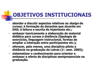 OBJETIVOS INSTITUCIONAIS a bordar e discutir aspectos relativos ao  design  de cursos; à formação de docentes que atuarão em EAD; à leitura e escrita do hipertexto etc.;  e mbasar teoricamente a elaboração de material didático para cursos a distância (tipologia de exercícios, linguagem instrucional, formas de ampliar a interação entre participantes etc.);  o ferecer, pelo menos, uma disciplina piloto a distância na graduação de Letras (1 o . sem. 2005);  sistematizar o conhecimento para orientar e embasar a oferta de disciplinas semipresenciais na graduação. 