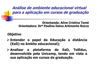 Análise de ambiente educacional virtual para a aplicação em cursos de graduação Entender o papel da Educação a distância (EaD) no âmbito educacional); Analisar a plataforma de EaD, TelEduc, desenvolvida pela Unicamp, tendo em vista a sua aplicação em cursos de graduação. Orientanda: Aline Cristina Tomé Orientadora: Drª Paulina Dalva Artimonte Rocca Objetivo 