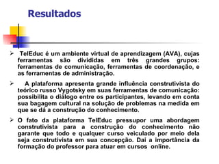 Resultados TelEduc é um ambiente virtual de aprendizagem (AVA), cujas ferramentas são divididas em três grandes grupos: ferramentas de comunicação, ferramentas de coordenação, e as ferramentas de administração.  A plataforma apresenta grande influência construtivista do teórico russo Vygotsky em suas ferramentas de comunicação: possibilita o diálogo entre os participantes, levando em conta sua bagagem cultural na solução de problemas na medida em que se dá a construção do conhecimento.  O fato da plataforma TelEduc pressupor uma abordagem construtivista para a construção do conhecimento não garante que todo e qualquer curso veiculado por meio dela seja construtivista em sua concepção. Daí a importância da formação do professor para atuar em cursos  online. 